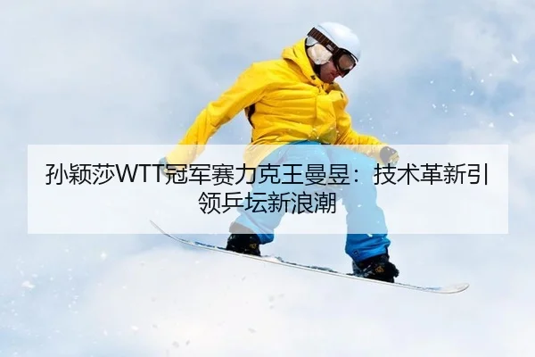 孙颖莎WTT冠军赛力克王曼昱：技术革新引领乒坛新浪潮