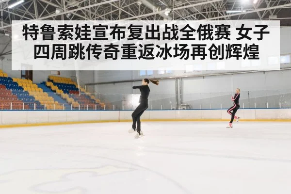 特鲁索娃宣布复出战全俄赛 女子四周跳传奇重返冰场再创辉煌